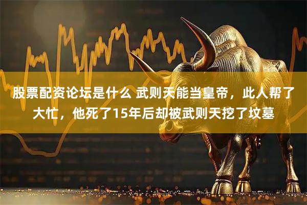 股票配资论坛是什么 武则天能当皇帝，此人帮了大忙，他死了15年后却被武则天挖了坟墓