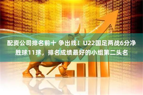 配资公司排名前十 争出线！U22国足两战6分净胜球11球，排名成绩最好的小组第二头名