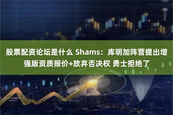 股票配资论坛是什么 Shams：库明加阵营提出增强版资质报价+放弃否决权 勇士拒绝了
