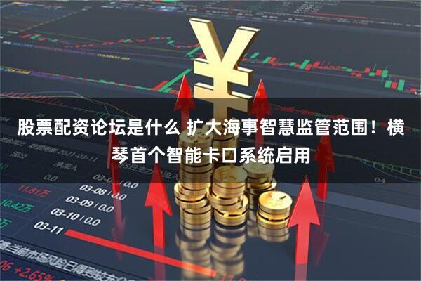 股票配资论坛是什么 扩大海事智慧监管范围！横琴首个智能卡口系统启用