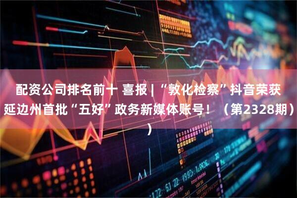 配资公司排名前十 喜报 | “敦化检察”抖音荣获延边州首批“五好”政务新媒体账号！（第2328期）