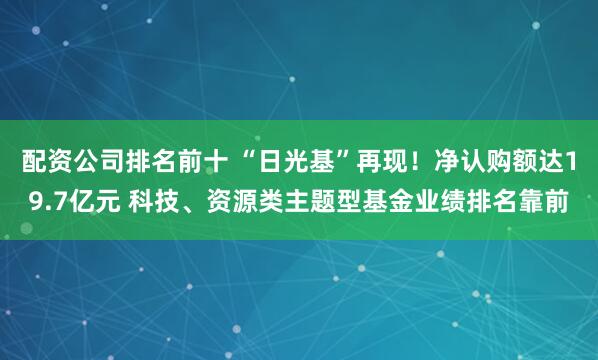 配资公司排名前十 “日光基”再现！净认购额达19.7亿元 科技、资源类主题型基金业绩排名靠前