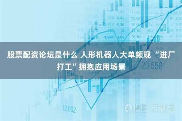 股票配资论坛是什么 人形机器人大单频现 “进厂打工”拥抱应用场景