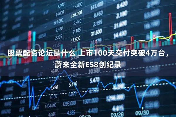 股票配资论坛是什么 上市100天交付突破4万台，蔚来全新ES8创纪录
