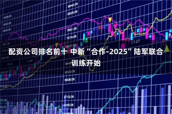 配资公司排名前十 中新“合作-2025”陆军联合训练开始